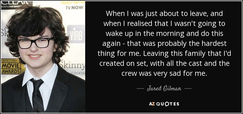 When I was just about to leave, and when I realised that I wasn't going to wake up in the morning and do this again - that was probably the hardest thing for me. Leaving this family that I'd created on set, with all the cast and the crew was very sad for me. - Jared Gilman