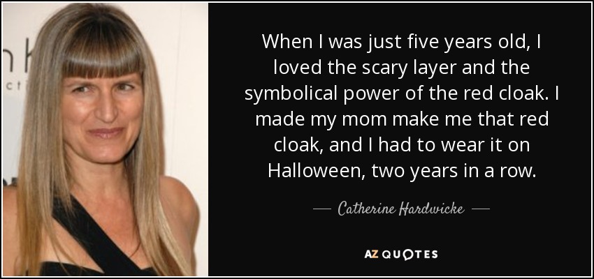 When I was just five years old, I loved the scary layer and the symbolical power of the red cloak. I made my mom make me that red cloak, and I had to wear it on Halloween, two years in a row. - Catherine Hardwicke