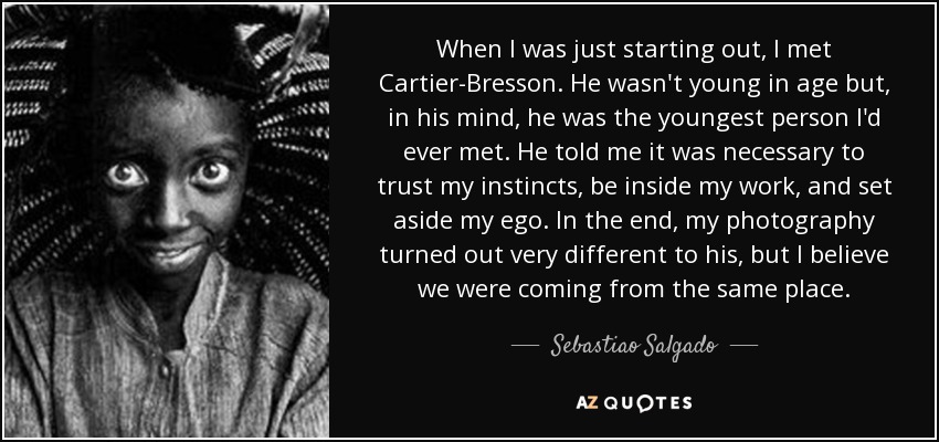 When I was just starting out, I met Cartier-Bresson. He wasn't young in age but, in his mind, he was the youngest person I'd ever met. He told me it was necessary to trust my instincts, be inside my work, and set aside my ego. In the end, my photography turned out very different to his, but I believe we were coming from the same place. - Sebastiao Salgado