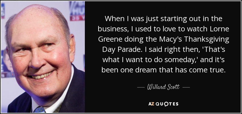 When I was just starting out in the business, I used to love to watch Lorne Greene doing the Macy's Thanksgiving Day Parade. I said right then, 'That's what I want to do someday,' and it's been one dream that has come true. - Willard Scott