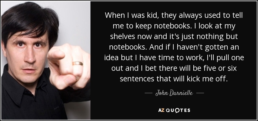 When I was kid, they always used to tell me to keep notebooks. I look at my shelves now and it's just nothing but notebooks. And if I haven't gotten an idea but I have time to work, I'll pull one out and I bet there will be five or six sentences that will kick me off. - John Darnielle