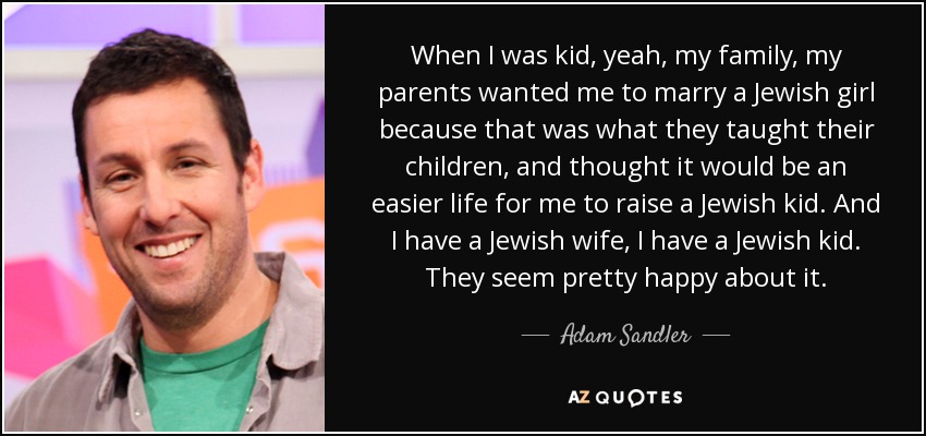 When I was kid, yeah, my family, my parents wanted me to marry a Jewish girl because that was what they taught their children, and thought it would be an easier life for me to raise a Jewish kid. And I have a Jewish wife, I have a Jewish kid. They seem pretty happy about it. - Adam Sandler