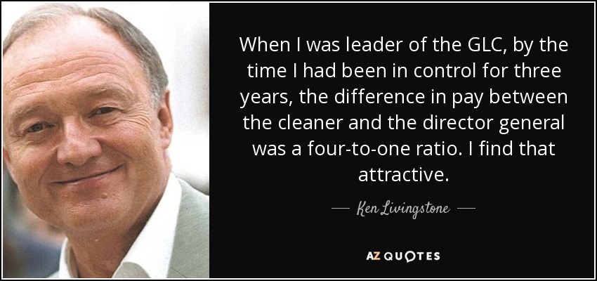 When I was leader of the GLC, by the time I had been in control for three years, the difference in pay between the cleaner and the director general was a four-to-one ratio. I find that attractive. - Ken Livingstone