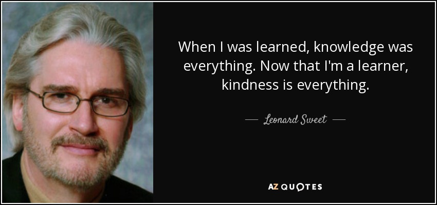 When I was learned, knowledge was everything. Now that I'm a learner, kindness is everything. - Leonard Sweet