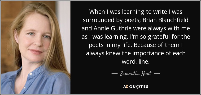 When I was learning to write I was surrounded by poets; Brian Blanchfield and Annie Guthrie were always with me as I was learning. I'm so grateful for the poets in my life. Because of them I always knew the importance of each word, line. - Samantha Hunt