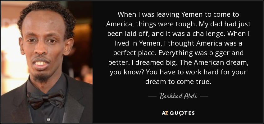 When I was leaving Yemen to come to America, things were tough. My dad had just been laid off, and it was a challenge. When I lived in Yemen, I thought America was a perfect place. Everything was bigger and better. I dreamed big. The American dream, you know? You have to work hard for your dream to come true. - Barkhad Abdi