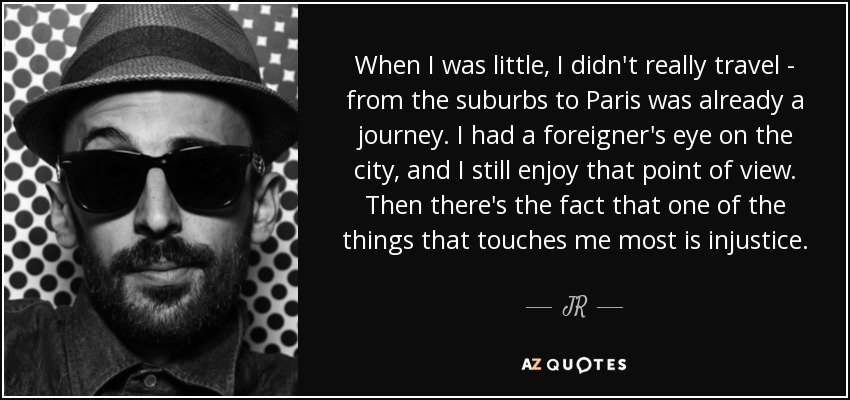 When I was little, I didn't really travel - from the suburbs to Paris was already a journey. I had a foreigner's eye on the city, and I still enjoy that point of view. Then there's the fact that one of the things that touches me most is injustice. - JR