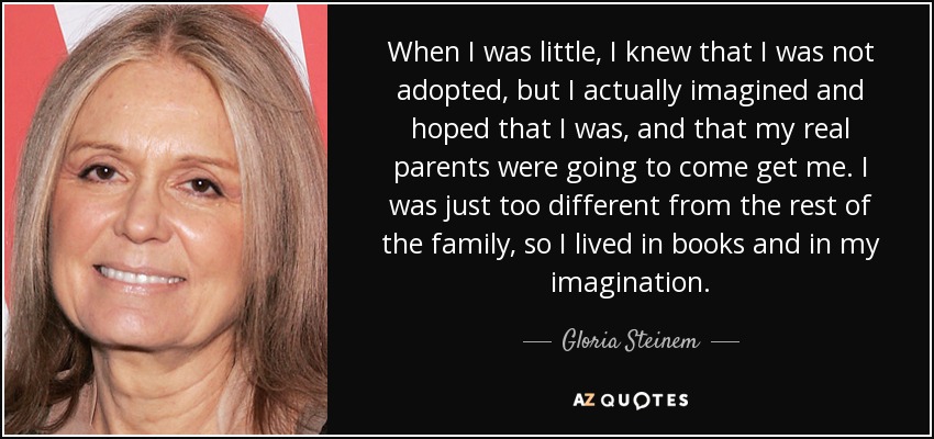 When I was little, I knew that I was not adopted, but I actually imagined and hoped that I was, and that my real parents were going to come get me. I was just too different from the rest of the family, so I lived in books and in my imagination. - Gloria Steinem