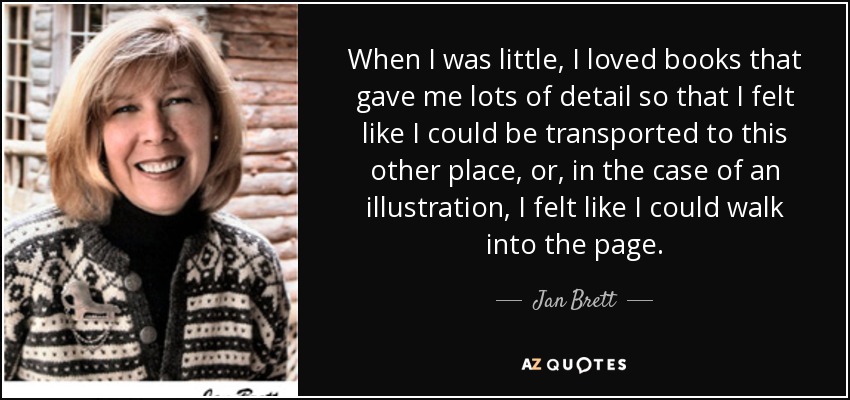 When I was little, I loved books that gave me lots of detail so that I felt like I could be transported to this other place, or, in the case of an illustration, I felt like I could walk into the page. - Jan Brett