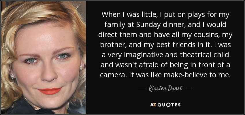 When I was little, I put on plays for my family at Sunday dinner, and I would direct them and have all my cousins, my brother, and my best friends in it. I was a very imaginative and theatrical child and wasn't afraid of being in front of a camera. It was like make-believe to me. - Kirsten Dunst