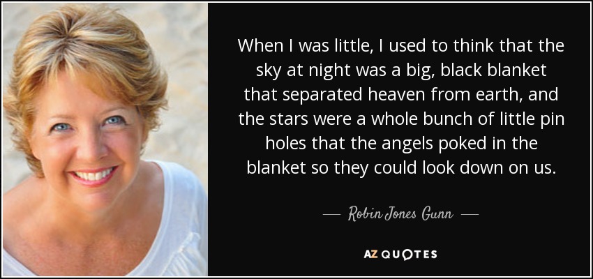 When I was little, I used to think that the sky at night was a big, black blanket that separated heaven from earth, and the stars were a whole bunch of little pin holes that the angels poked in the blanket so they could look down on us. - Robin Jones Gunn