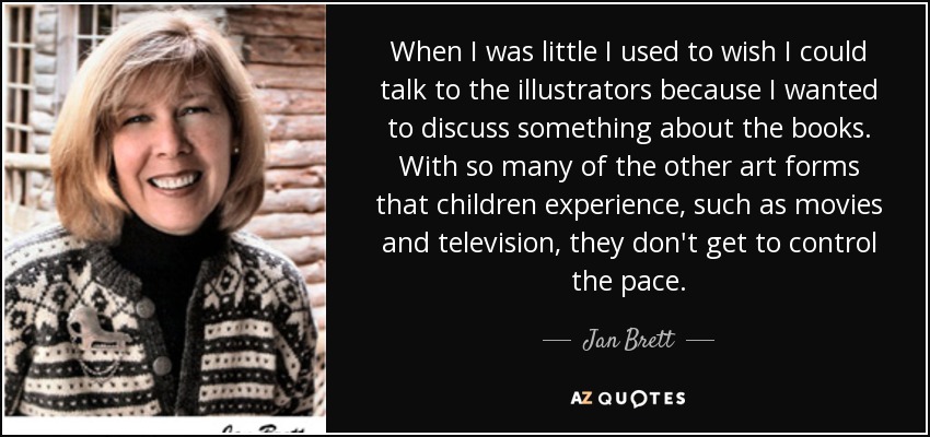 When I was little I used to wish I could talk to the illustrators because I wanted to discuss something about the books. With so many of the other art forms that children experience, such as movies and television, they don't get to control the pace. - Jan Brett