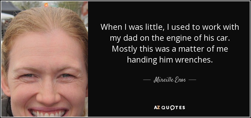 When I was little, I used to work with my dad on the engine of his car. Mostly this was a matter of me handing him wrenches. - Mireille Enos