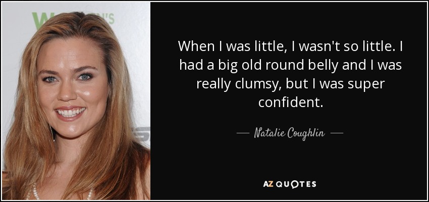 When I was little, I wasn't so little. I had a big old round belly and I was really clumsy, but I was super confident. - Natalie Coughlin