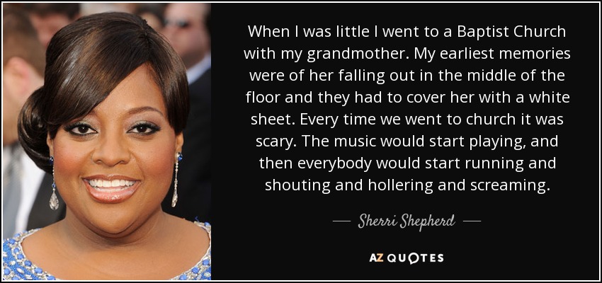 When I was little I went to a Baptist Church with my grandmother. My earliest memories were of her falling out in the middle of the floor and they had to cover her with a white sheet. Every time we went to church it was scary. The music would start playing, and then everybody would start running and shouting and hollering and screaming. - Sherri Shepherd