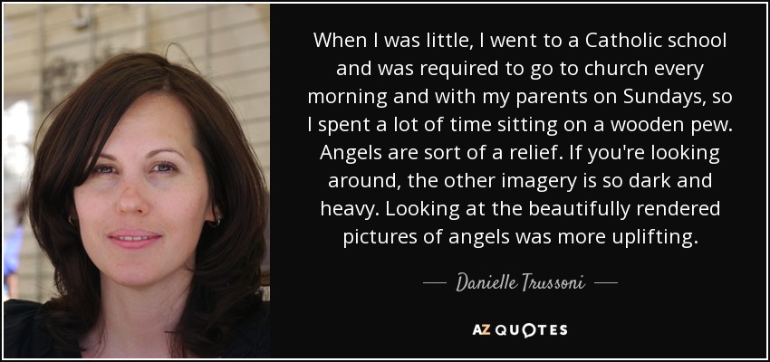 When I was little, I went to a Catholic school and was required to go to church every morning and with my parents on Sundays, so I spent a lot of time sitting on a wooden pew. Angels are sort of a relief. If you're looking around, the other imagery is so dark and heavy. Looking at the beautifully rendered pictures of angels was more uplifting. - Danielle Trussoni