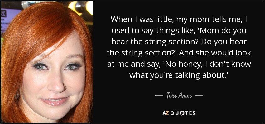 When I was little, my mom tells me, I used to say things like, 'Mom do you hear the string section? Do you hear the string section?' And she would look at me and say, 'No honey, I don't know what you're talking about.' - Tori Amos