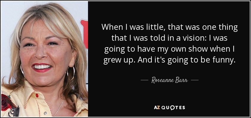 When I was little, that was one thing that I was told in a vision: I was going to have my own show when I grew up. And it's going to be funny. - Roseanne Barr