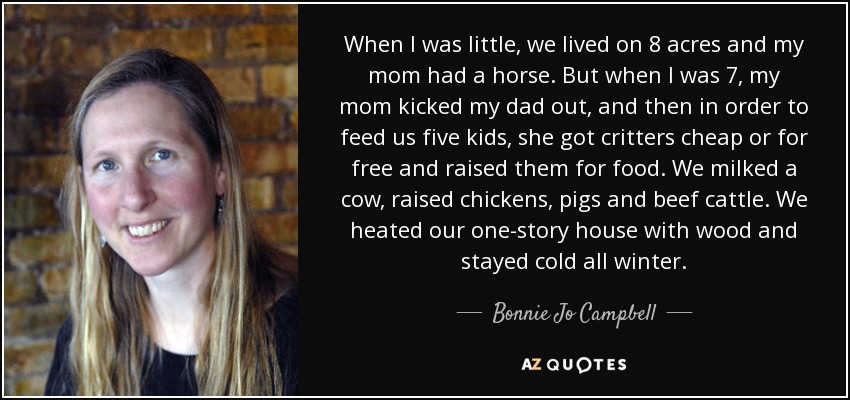 When I was little, we lived on 8 acres and my mom had a horse. But when I was 7, my mom kicked my dad out, and then in order to feed us five kids, she got critters cheap or for free and raised them for food. We milked a cow, raised chickens, pigs and beef cattle. We heated our one-story house with wood and stayed cold all winter. - Bonnie Jo Campbell