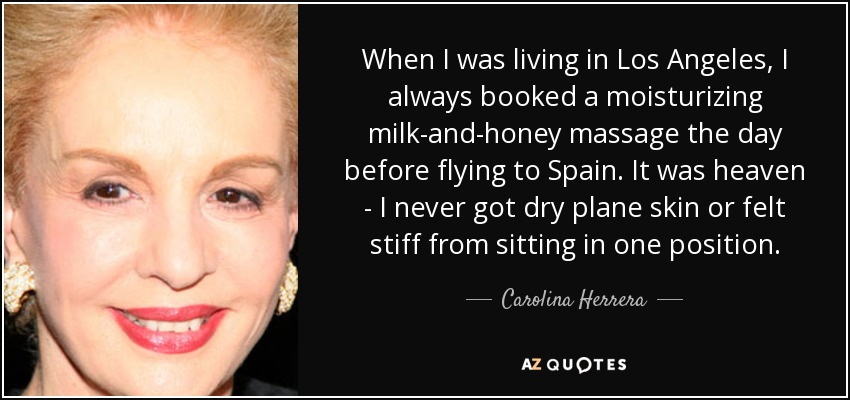 When I was living in Los Angeles, I always booked a moisturizing milk-and-honey massage the day before flying to Spain. It was heaven - I never got dry plane skin or felt stiff from sitting in one position. - Carolina Herrera