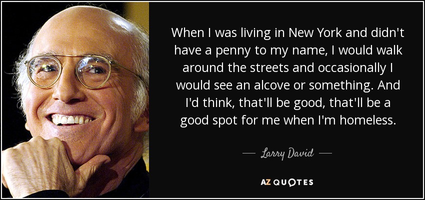 When I was living in New York and didn't have a penny to my name, I would walk around the streets and occasionally I would see an alcove or something. And I'd think, that'll be good, that'll be a good spot for me when I'm homeless. - Larry David
