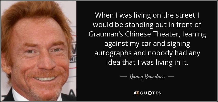 When I was living on the street I would be standing out in front of Grauman's Chinese Theater, leaning against my car and signing autographs and nobody had any idea that I was living in it. - Danny Bonaduce