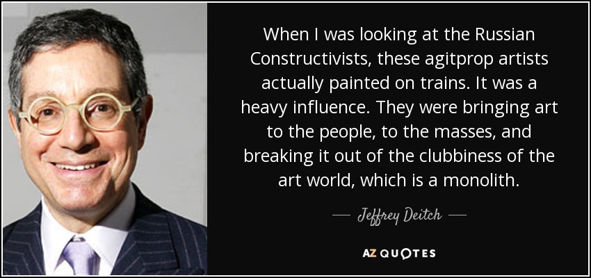 When I was looking at the Russian Constructivists, these agitprop artists actually painted on trains. It was a heavy influence. They were bringing art to the people, to the masses, and breaking it out of the clubbiness of the art world, which is a monolith. - Jeffrey Deitch