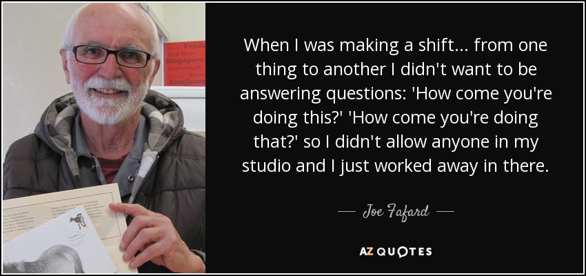 When I was making a shift... from one thing to another I didn't want to be answering questions: 'How come you're doing this?' 'How come you're doing that?' so I didn't allow anyone in my studio and I just worked away in there. - Joe Fafard