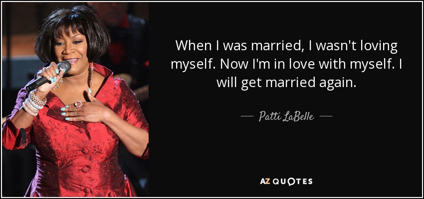 When I was married, I wasn't loving myself. Now I'm in love with myself. I will get married again. - Patti LaBelle