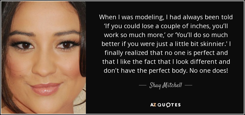 When I was modeling, I had always been told ‘If you could lose a couple of inches, you’ll work so much more,’ or ‘You’ll do so much better if you were just a little bit skinnier.' I finally realized that no one is perfect and that I like the fact that I look different and don’t have the perfect body. No one does! - Shay Mitchell