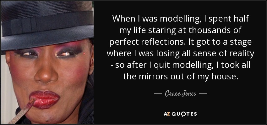 When I was modelling, I spent half my life staring at thousands of perfect reflections. It got to a stage where I was losing all sense of reality - so after I quit modelling, I took all the mirrors out of my house. - Grace Jones