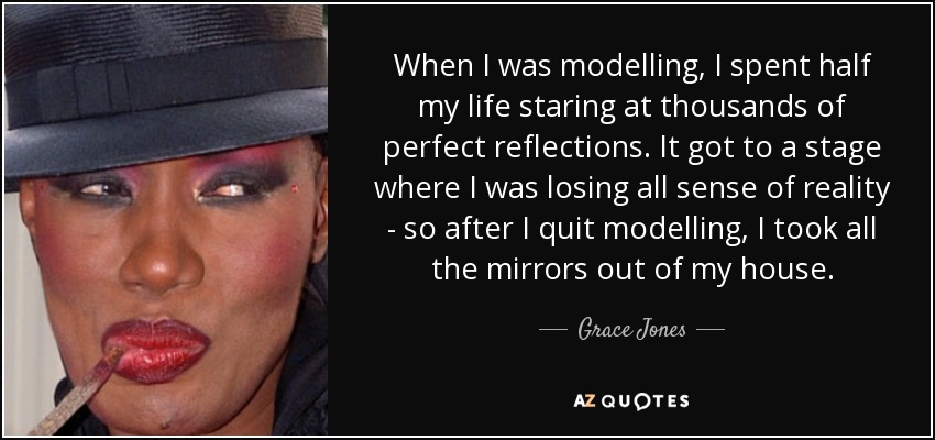 When I was modelling, I spent half my life staring at thousands of perfect reflections. It got to a stage where I was losing all sense of reality - so after I quit modelling, I took all the mirrors out of my house. - Grace Jones