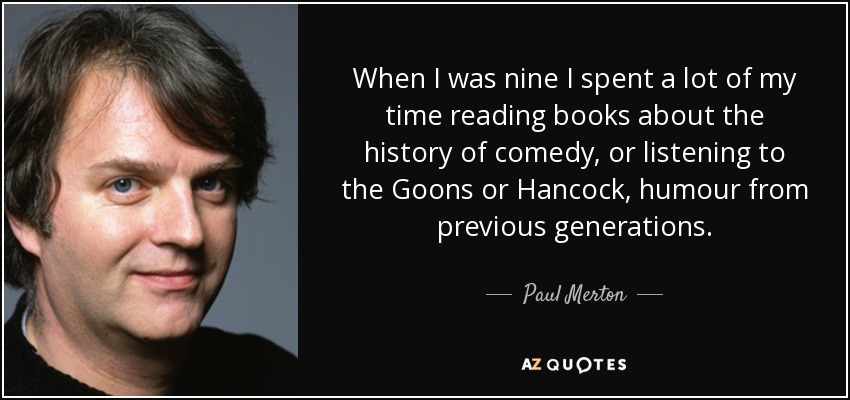 When I was nine I spent a lot of my time reading books about the history of comedy, or listening to the Goons or Hancock, humour from previous generations. - Paul Merton