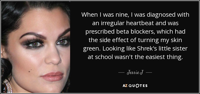 When I was nine, I was diagnosed with an irregular heartbeat and was prescribed beta blockers, which had the side effect of turning my skin green. Looking like Shrek's little sister at school wasn't the easiest thing. - Jessie J