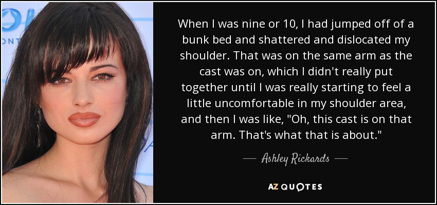 When I was nine or 10, I had jumped off of a bunk bed and shattered and dislocated my shoulder. That was on the same arm as the cast was on, which I didn't really put together until I was really starting to feel a little uncomfortable in my shoulder area, and then I was like, 
