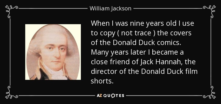 When I was nine years old I use to copy ( not trace ) the covers of the Donald Duck comics. Many years later I became a close friend of Jack Hannah, the director of the Donald Duck film shorts. - William Jackson