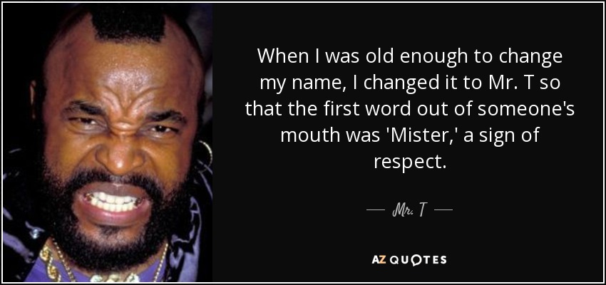 When I was old enough to change my name, I changed it to Mr. T so that the first word out of someone's mouth was 'Mister,' a sign of respect. - Mr. T