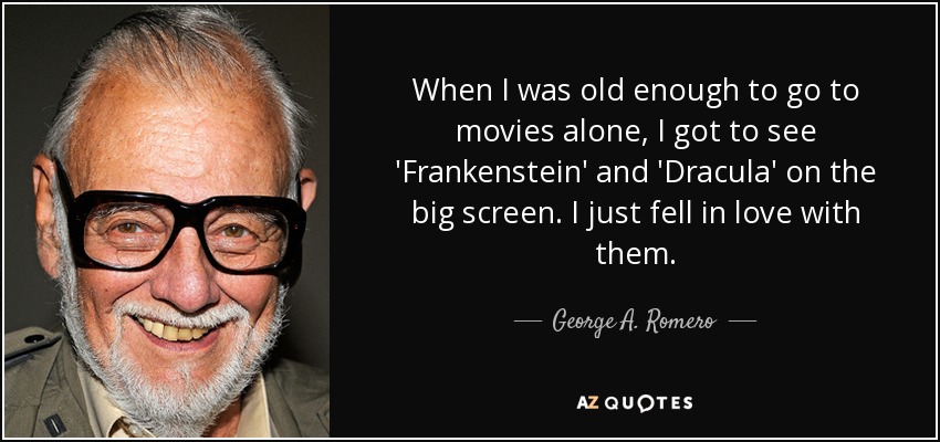 When I was old enough to go to movies alone, I got to see 'Frankenstein' and 'Dracula' on the big screen. I just fell in love with them. - George A. Romero