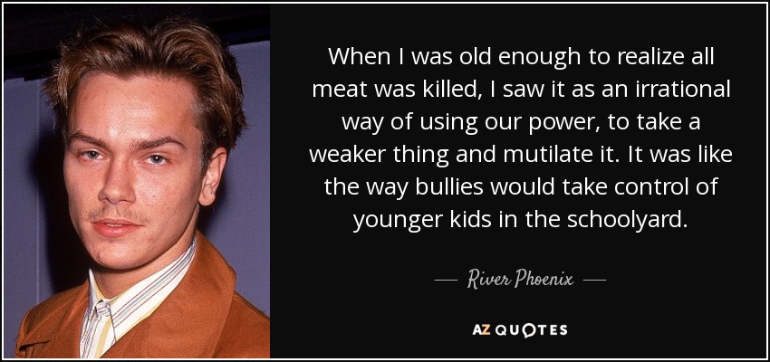 When I was old enough to realize all meat was killed, I saw it as an irrational way of using our power, to take a weaker thing and mutilate it. It was like the way bullies would take control of younger kids in the schoolyard. - River Phoenix