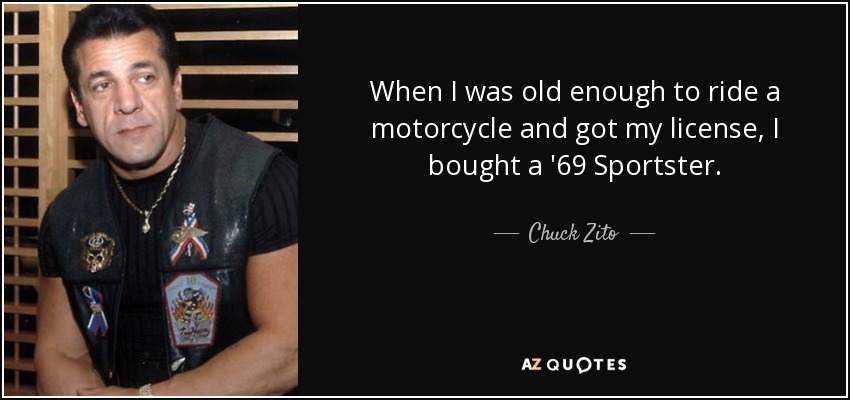When I was old enough to ride a motorcycle and got my license, I bought a '69 Sportster. - Chuck Zito