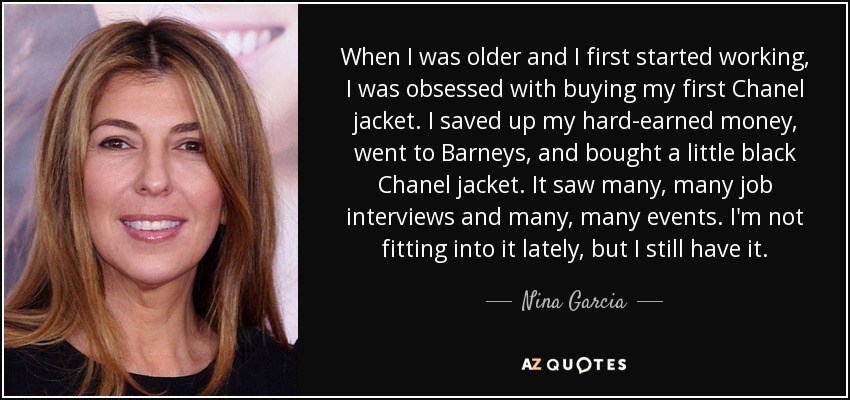 When I was older and I first started working, I was obsessed with buying my first Chanel jacket. I saved up my hard-earned money, went to Barneys, and bought a little black Chanel jacket. It saw many, many job interviews and many, many events. I'm not fitting into it lately, but I still have it. - Nina Garcia