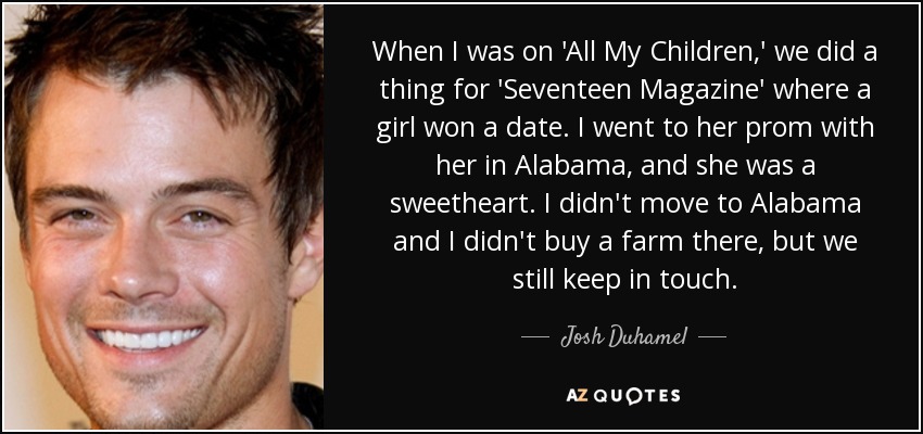 When I was on 'All My Children,' we did a thing for 'Seventeen Magazine' where a girl won a date. I went to her prom with her in Alabama, and she was a sweetheart. I didn't move to Alabama and I didn't buy a farm there, but we still keep in touch. - Josh Duhamel