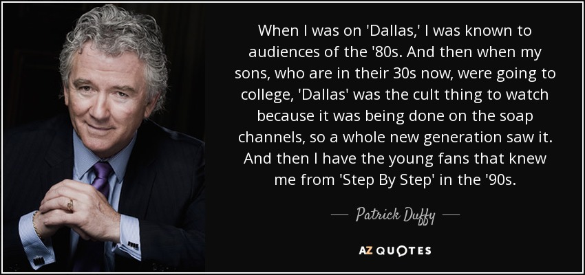 When I was on 'Dallas,' I was known to audiences of the '80s. And then when my sons, who are in their 30s now, were going to college, 'Dallas' was the cult thing to watch because it was being done on the soap channels, so a whole new generation saw it. And then I have the young fans that knew me from 'Step By Step' in the '90s. - Patrick Duffy