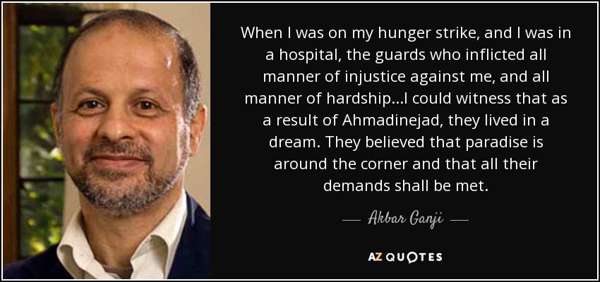 When I was on my hunger strike, and I was in a hospital, the guards who inflicted all manner of injustice against me, and all manner of hardship...I could witness that as a result of Ahmadinejad, they lived in a dream. They believed that paradise is around the corner and that all their demands shall be met. - Akbar Ganji
