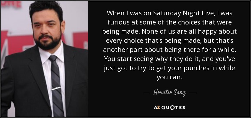 When I was on Saturday Night Live, I was furious at some of the choices that were being made. None of us are all happy about every choice that's being made, but that's another part about being there for a while. You start seeing why they do it, and you've just got to try to get your punches in while you can. - Horatio Sanz