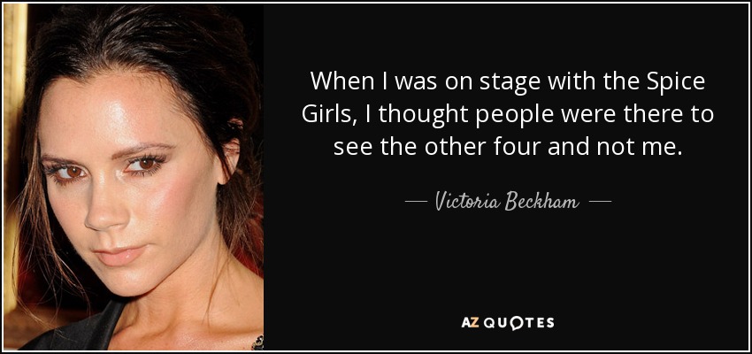 When I was on stage with the Spice Girls, I thought people were there to see the other four and not me. - Victoria Beckham