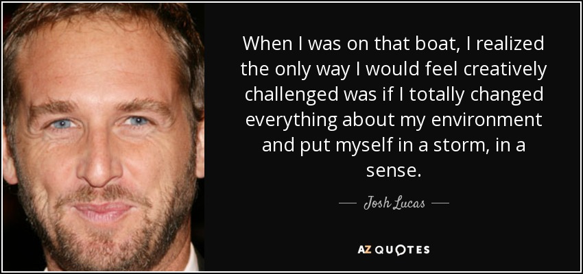 When I was on that boat, I realized the only way I would feel creatively challenged was if I totally changed everything about my environment and put myself in a storm, in a sense. - Josh Lucas