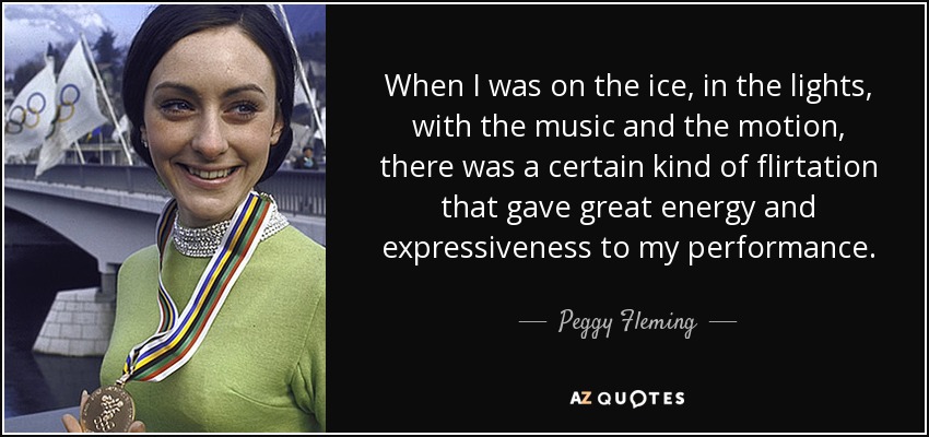 When I was on the ice, in the lights, with the music and the motion, there was a certain kind of flirtation that gave great energy and expressiveness to my performance. - Peggy Fleming
