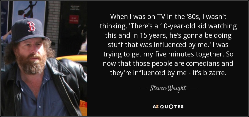 When I was on TV in the '80s, I wasn't thinking, 'There's a 10-year-old kid watching this and in 15 years, he's gonna be doing stuff that was influenced by me.' I was trying to get my five minutes together. So now that those people are comedians and they're influenced by me - it's bizarre. - Steven Wright