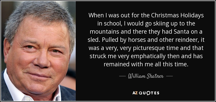 When I was out for the Christmas Holidays in school, I would go skiing up to the mountains and there they had Santa on a sled. Pulled by horses and other reindeer, it was a very, very picturesque time and that struck me very emphatically then and has remained with me all this time. - William Shatner